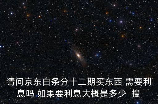 請問京東白條分十二期買東西 需要利息嗎 如果要利息大概是多少  搜