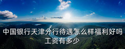 天津銀行總部待遇怎么樣，中國銀行天津分行待遇怎么樣福利好嗎工資有多少