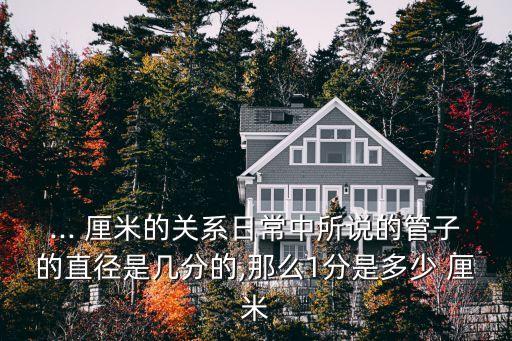 ... 厘米的關(guān)系日常中所說(shuō)的管子的直徑是幾分的,那么1分是多少 厘米