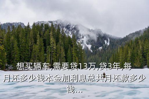 想買(mǎi)輛車,需要貸13萬(wàn),貸3年,每月還多少錢(qián)本金加利息總共月還款多少錢(qián)...