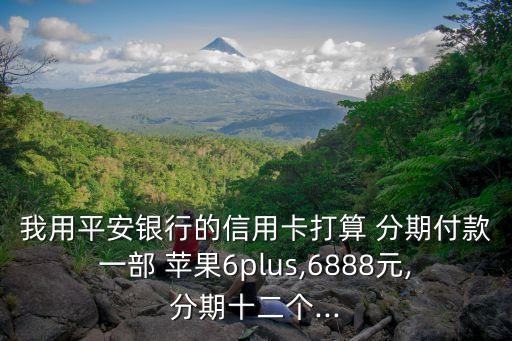 我用平安銀行的信用卡打算 分期付款一部 蘋果6plus,6888元,分期十二個...