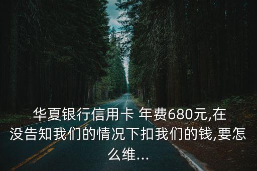  華夏銀行信用卡 年費680元,在沒告知我們的情況下扣我們的錢,要怎么維...
