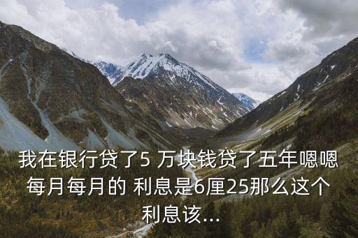 我在銀行貸了5 萬塊錢貸了五年嗯嗯每月每月的 利息是6厘25那么這個 利息該...