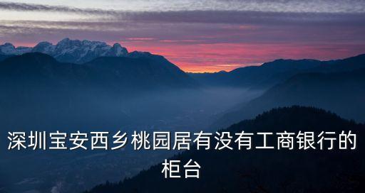 深圳寶安西鄉(xiāng)桃園居有沒有工商銀行的柜臺