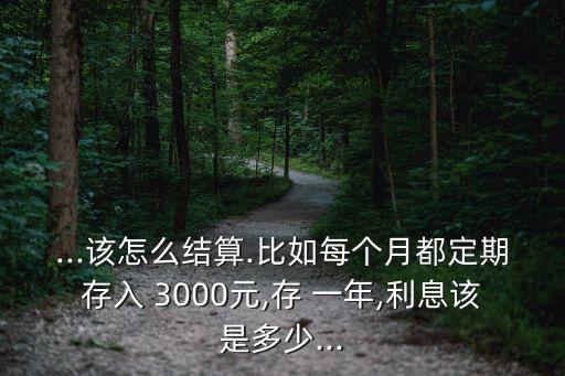 ...該怎么結(jié)算.比如每個月都定期存入 3000元,存 一年,利息該是多少...