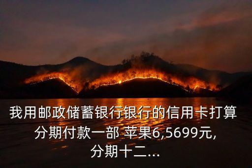 我用郵政儲蓄銀行銀行的信用卡打算 分期付款一部 蘋果6,5699元,分期十二...