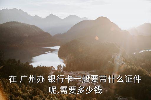 廣州銀行卡辦理費用多少費用多少費用,兒童銀行卡辦理需要多少費用