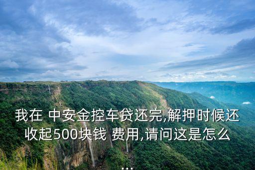 我在 中安金控車貸還完,解押時(shí)候還收起500塊錢(qián) 費(fèi)用,請(qǐng)問(wèn)這是怎么...
