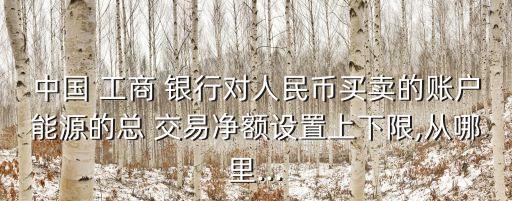 中國 工商 銀行對人民幣買賣的賬戶能源的總 交易凈額設置上下限,從哪里...