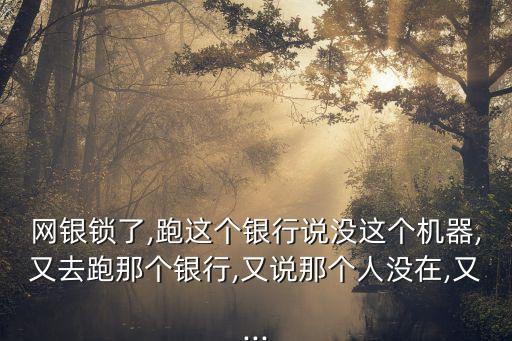 網(wǎng)銀鎖了,跑這個(gè)銀行說沒這個(gè)機(jī)器,又去跑那個(gè)銀行,又說那個(gè)人沒在,又...