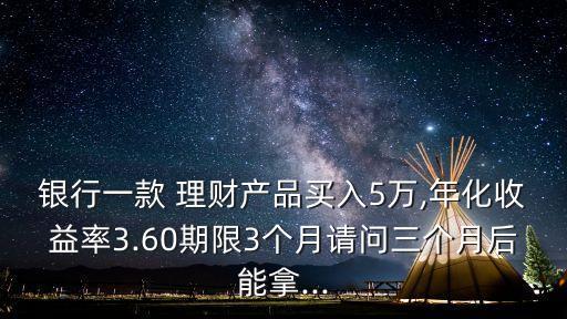 銀行一款 理財產(chǎn)品買入5萬,年化收益率3.60期限3個月請問三個月后能拿...