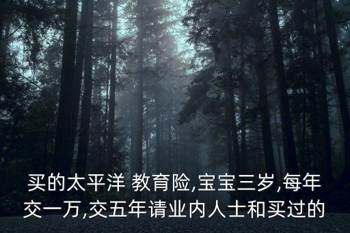 買的太平洋 教育險,寶寶三歲,每年交一萬,交五年請業(yè)內(nèi)人士和買過的
