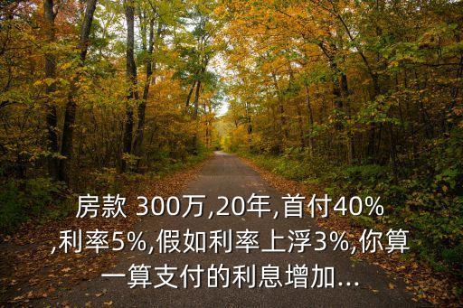 房款 300萬,20年,首付40%,利率5%,假如利率上浮3%,你算一算支付的利息增加...