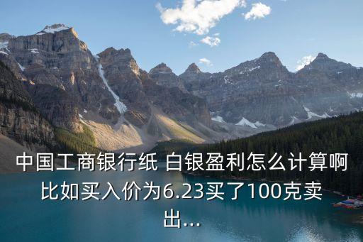 中國(guó)工商銀行紙 白銀盈利怎么計(jì)算啊比如買(mǎi)入價(jià)為6.23買(mǎi)了100克賣(mài)出...