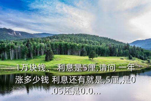 1萬塊錢、 利息是5厘,請(qǐng)問 一年漲多少錢 利息還有就是,5厘,是0.05還是0.0...