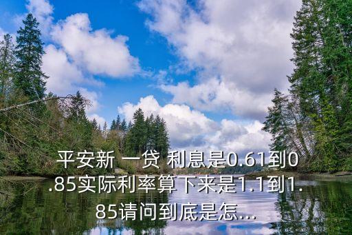  平安新 一貸 利息是0.61到0.85實(shí)際利率算下來是1.1到1.85請問到底是怎...