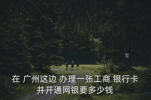在 廣州這邊 辦理一張工商 銀行卡并開通網(wǎng)銀要多少錢