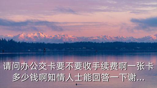 請(qǐng)問辦公交卡要不要收手續(xù)費(fèi)啊一張卡多少錢啊知情人士能回答一下謝...