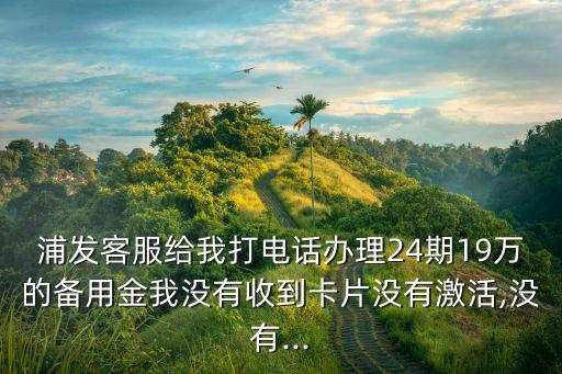 浦發(fā)客服給我打電話辦理24期19萬(wàn)的備用金我沒有收到卡片沒有激活,沒有...