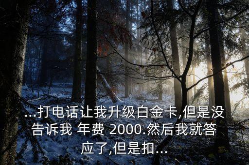 ...打電話讓我升級白金卡,但是沒告訴我 年費(fèi) 2000.然后我就答應(yīng)了,但是扣...