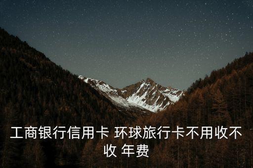 工商銀行信用卡 環(huán)球旅行卡不用收不收 年費(fèi)