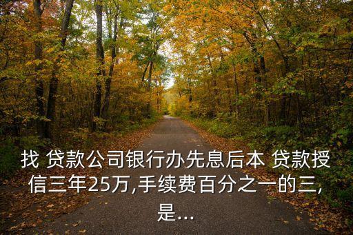 找 貸款公司銀行辦先息后本 貸款授信三年25萬,手續(xù)費百分之一的三,是...