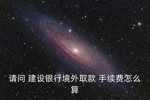 請問 建設(shè)銀行境外取款 手續(xù)費怎么算