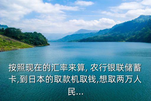 按照現(xiàn)在的匯率來算, 農(nóng)行銀聯(lián)儲(chǔ)蓄卡,到日本的取款機(jī)取錢,想取兩萬人民...