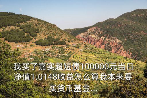 我買了嘉實(shí)超短債100000元當(dāng)日凈值1.0148收益怎么算我本來要買貨幣基金...
