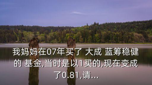 我媽媽在07年買了 大成 藍籌穩(wěn)健的 基金,當時是以1買的,現(xiàn)在變成了0.81,請...