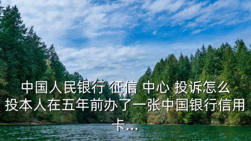 中國人民銀行 征信 中心 投訴怎么投本人在五年前辦了一張中國銀行信用卡...