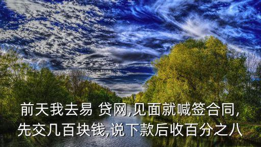 前天我去易 貸網(wǎng),見(jiàn)面就喊簽合同,先交幾百塊錢(qián),說(shuō)下款后收百分之八