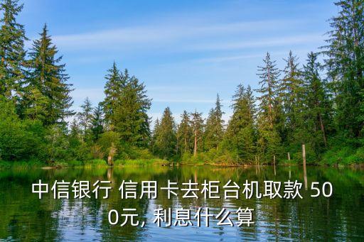 中信銀行 信用卡去柜臺機取款 500元, 利息什么算