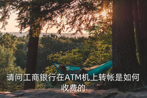 請問工商銀行在ATM機上轉(zhuǎn)帳是如何收費的