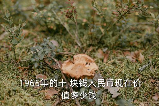  1965年的十 塊錢人民幣現(xiàn)在價值多少錢