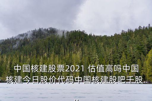 中國核建股票2021 估值高嗎中國核建今日股價代碼中國核建股吧千股...