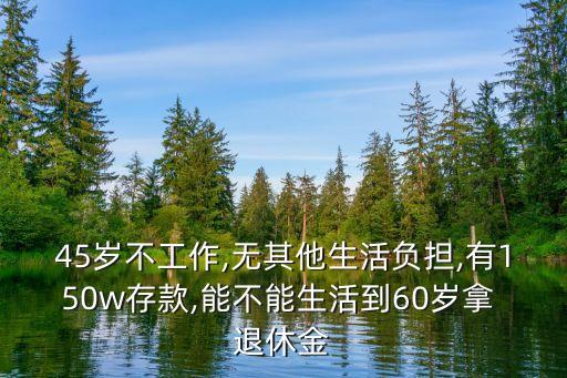 45歲不工作,無(wú)其他生活負(fù)擔(dān),有150w存款,能不能生活到60歲拿 退休金