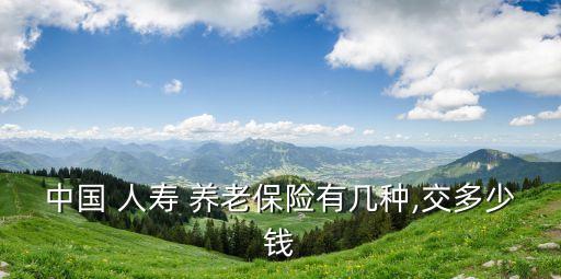 中國 人壽 養(yǎng)老保險(xiǎn)有幾種,交多少錢
