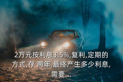 2萬元按利息3.5%,復利,定期的方式,存 兩年,最終產(chǎn)生多少利息,需要...
