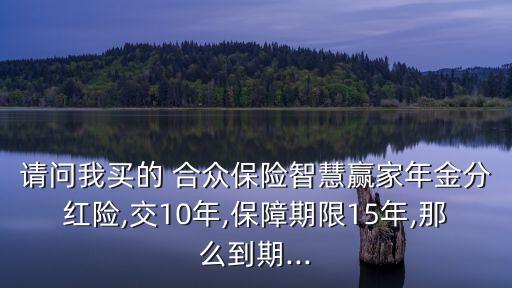 請(qǐng)問我買的 合眾保險(xiǎn)智慧贏家年金分紅險(xiǎn),交10年,保障期限15年,那么到期...
