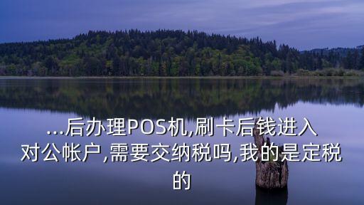 ...后辦理POS機(jī),刷卡后錢進(jìn)入對公帳戶,需要交納稅嗎,我的是定稅的