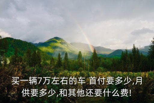 買一輛7萬左右的車 首付要多少,月供要多少,和其他還要什么費!
