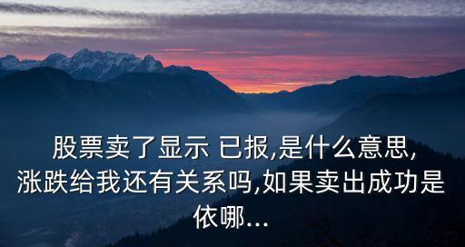  股票賣了顯示 已報,是什么意思,漲跌給我還有關(guān)系嗎,如果賣出成功是依哪...
