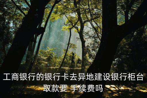 工商銀行的銀行卡去異地建設(shè)銀行柜臺取款要 手續(xù)費(fèi)嗎
