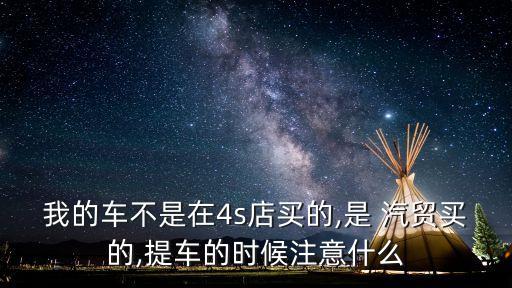 我的車不是在4s店買的,是 汽貿(mào)買的,提車的時候注意什么