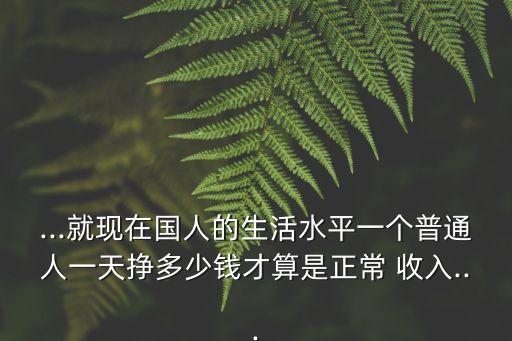 ...就現在國人的生活水平一個普通人一天掙多少錢才算是正常 收入...