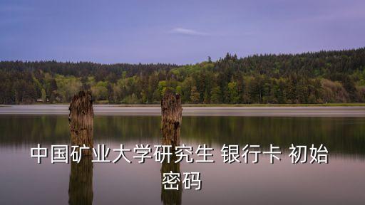 中國礦業(yè)大學(xué)研究生 銀行卡 初始 密碼