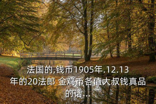 法國的,錢幣1905年.12.13年的20法郎 金雞幣各值大叔錢真品的話...
