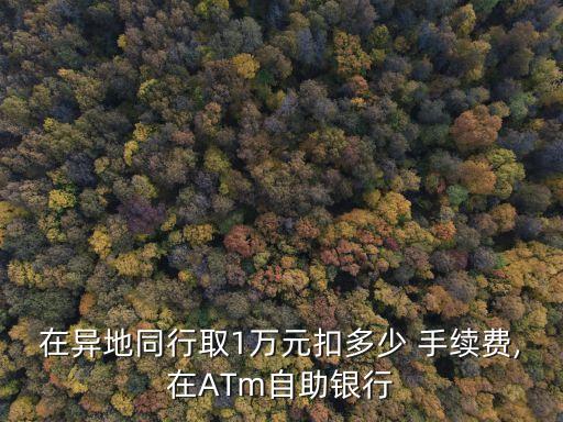 在異地同行取1萬元扣多少 手續(xù)費(fèi),在ATm自助銀行