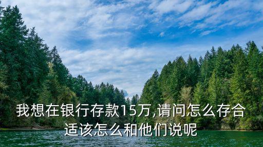 我想在銀行存款15萬(wàn),請(qǐng)問(wèn)怎么存合適該怎么和他們說(shuō)呢
